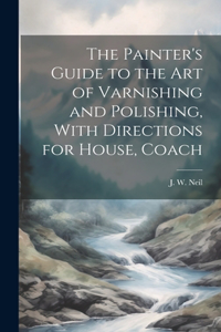 The Painter's Guide to the Art of Varnishing and Polishing, With Directions for House, Coach