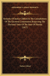Remarks Of Justice Clifford In The Consultations Of The Electoral Commission Respecting The Electoral Votes Of The State Of Florida (1877)