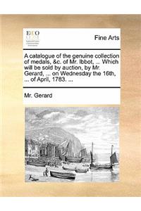 A Catalogue of the Genuine Collection of Medals, &c. of Mr. Ibbot, ... Which Will Be Sold by Auction, by Mr. Gerard, ... on Wednesday the 16th, ... of April, 1783. ...