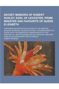 Secret Memoirs of Robert Dudley, Earl of Leicester, Prime Minister and Favourite of Queen Elizabeth; Containing an Instructive Account of His Ambition