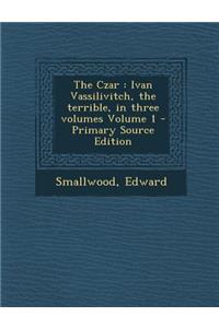 The Czar: Ivan Vassilivitch, the Terrible, in Three Volumes Volume 1