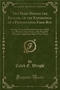 Two Years Behind the Plough, or the Experience of a Pennsylvania Farm-Boy: Giving a True and Faithful Account of Life on a Bucks County Farm as He Found It During an Apprenticeship of Two Years (Classic Reprint)