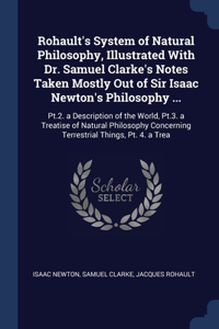 Rohault's System of Natural Philosophy, Illustrated With Dr. Samuel Clarke's Notes Taken Mostly Out of Sir Isaac Newton's Philosophy ...