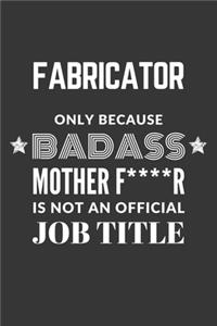 Fabricator Only Because Badass Mother F****R Is Not An Official Job Title Notebook