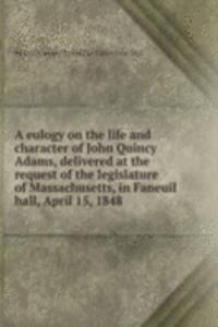 eulogy on the life and character of John Quincy Adams, delivered at the request of the legislature of Massachusetts, in Faneuil hall, April 15, 1848