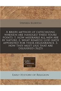 A Briefe Method of Catechizing Wherein Are Handled These Foure Points: 1. How Miserable All Men Are by Nature, 2. What Remedie God Hath Appointed for Their Deliuerance, 3. How They Must Liue That Are Deliuered (1625)