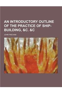 An Introductory Outline of the Practice of Ship-Building, &C. &C