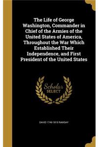 The Life of George Washington, Commander in Chief of the Armies of the United States of America, Throughout the War Which Established Their Independence, and First President of the United States