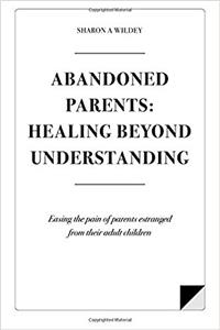 Abandoned Parents: Healing Beyond Understanding: Easing the Pain of Parents Abandoned by Their Adult Children