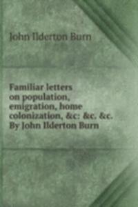 Familiar letters on population, emigration, home colonization, &c: &c. &c. By John Ilderton Burn .