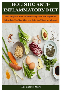 Holistic Anti-Inflammatory Diet: The Complete Anti-Inflammatory Diet For Beginners: Stimulate Healing Alleviate Pain And Restore Vibrant Health