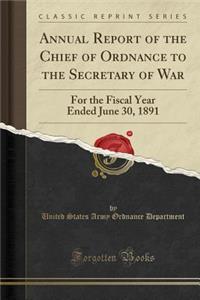 Annual Report of the Chief of Ordnance to the Secretary of War: For the Fiscal Year Ended June 30, 1891 (Classic Reprint)