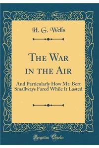 The War in the Air: And Particularly How Mr. Bert Smallways Fared While It Lasted (Classic Reprint)