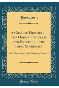 A Concise History of the Origin, Progress and Effects of the Papal Supremacy: With Observations on the Alterations Made in It (Classic Reprint)
