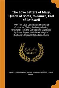 The Love Letters of Mary, Queen of Scots, to James, Earl of Bothwell: With Her Love Sonnets and Marriage Contracts, (Being the Long-Missing Originals from the Gilt Casket). Explained by State Papers, and the Writings of Buchanan, Goodall, Robertson