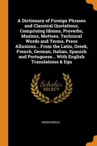 A Dictionary of Foreign Phrases and Classical Quotations, Comprising Idioms, Proverbs, Maxims, Mottoes, Technical Words and Terms, Press Allusions... From the Latin, Greek, French, German, Italian, Spanish and Portuguese... With English Translation