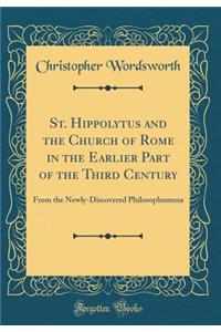 St. Hippolytus and the Church of Rome in the Earlier Part of the Third Century: From the Newly-Discovered Philosophumena (Classic Reprint)