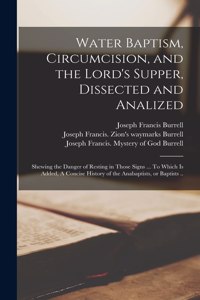 Water Baptism, Circumcision, and the Lord's Supper, Dissected and Analized: Shewing the Danger of Resting in Those Signs ... To Which is Added, A Concise History of the Anabaptists, or Baptists ..