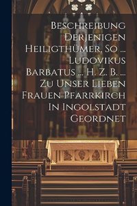 Beschreibung Derjenigen Heiligthümer, So ... Ludovikus Barbatus ... H. Z. B. ... Zu Unser Lieben Frauen Pfarrkirch In Ingolstadt Geordnet