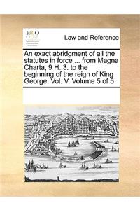 An Exact Abridgment of All the Statutes in Force ... from Magna Charta, 9 H. 3. to the Beginning of the Reign of King George. Vol. V. Volume 5 of 5
