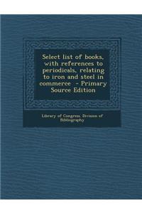 Select List of Books, with References to Periodicals, Relating to Iron and Steel in Commerce