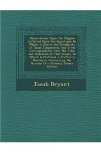 Observations Upon the Plagues Inflicted Upon the Egyptians: In Which Is Shewn the Peculiarity of Those Judgments, and Their Correspondence with the Rites and Idolatries of That People. to Which Is Prefixed, a Prefatory Discourse, Concerning the Gre