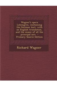 Wagner's Opera Lohengrin, Containing the German Text, with an English Translation, and the Music of All the Principal Airs - Primary Source Edition