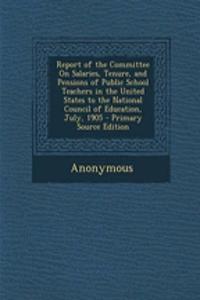 Report of the Committee on Salaries, Tenure, and Pensions of Public School Teachers in the United States to the National Council of Education, July, 1905 - Primary Source Edition