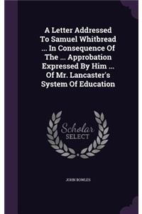 A Letter Addressed To Samuel Whitbread ... In Consequence Of The ... Approbation Expressed By Him ... Of Mr. Lancaster's System Of Education