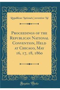 Proceedings of the Republican National Convention, Held at Chicago, May 16, 17, 18, 1860 (Classic Reprint)