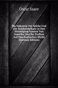 Die Industrie Der Starke Und Der Starkefabrikate in Den Vereinigten Staaten Von Amerika Und Ihr Einfluss Auf Den Englischen Markt (German Edition)