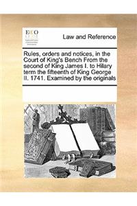 Rules, Orders and Notices, in the Court of King's Bench from the Second of King James I. to Hilary Term the Fifteenth of King George II. 1741. Examined by the Originals