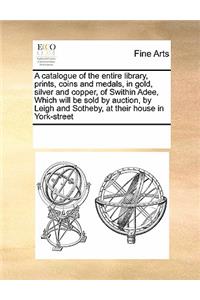Catalogue of the Entire Library, Prints, Coins and Medals, in Gold, Silver and Copper, of Swithin Adee, Which Will Be Sold by Auction, by Leigh and Sotheby, at Their House in York-Street