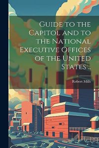 Guide to the Capitol and to the National Executive Offices of the United States ..