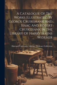 Catalogue Of The Works Illustrated By George Cruikshank And Isaac And Robert Cruikshank In The Library Of Harry Elkins Widener