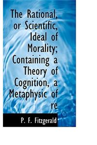 The Rational, or Scientific, Ideal of Morality; Containing a Theory of Cognition, a Metaphysic of Re