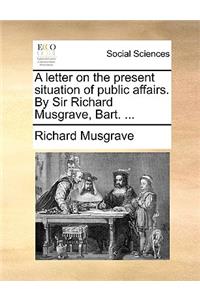 A Letter on the Present Situation of Public Affairs. by Sir Richard Musgrave, Bart. ...