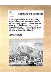 A catalogue of books. Containing about twenty thousand volumes in various languages, ... which will be selling ... Christmas 1779. ... by Samuel Hayes, ... Catalogues may be had at the place of sale