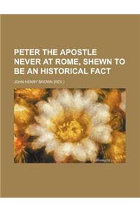 Peter the Apostle Never at Rome, Shewn to Be an Historical Fact