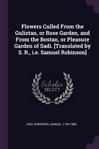 Flowers Culled From the Gulistan, or Rose Garden, and From the Bostan, or Pleasure Garden of Sadi. [Translated by S. R., i.e. Samuel Robinson]