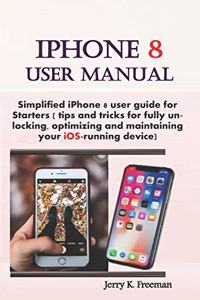 iPhone 8 User Manual: Simplified iPhone 8 User Guide for Starters ( Tips and Tricks for Fully Unlocking, Optimizing, and Maintaining Your Ios-Running Device)