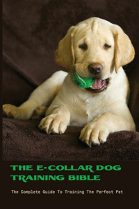 The E-collar Dog Training Bible- The Complete Guide To Training The Perfect Pet
