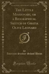 The Little Missionary, or a Biographical Sketch of Gratia Olive Leonard (Classic Reprint)