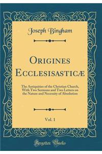 Origines Ecclesisasticï¿½, Vol. 1: The Antiquities of the Christian Church, with Two Sermons and Two Letters on the Nature and Necessity of Absolution (Classic Reprint)