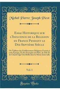 Essai Historique Sur l'Influence de la Religion En France Pendant Le Dix-Septiï¿½me Siï¿½cle, Vol. 1: Ou Tableau Des ï¿½tablissemens Religieux Formï¿½s ï¿½ Cette ï¿½poque, Et Des Exemples de Piï¿½tï¿½, de Zï¿½le Et de Charitï¿½ Qui Ont Brillï¿½ Dan