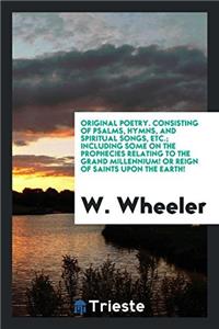 Original Poetry. Consisting of Psalms, Hymns, and Spiritual Songs, Etc.; Including Some on the Prophecies Relating to the Grand Millennium! or Reign of Saints Upon the Earth!
