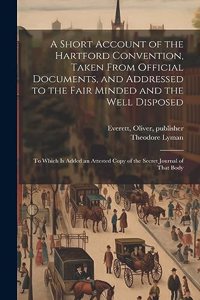 Short Account of the Hartford Convention, Taken From Official Documents, and Addressed to the Fair Minded and the Well Disposed: To Which is Added an Attested Copy of the Secret Journal of That Body