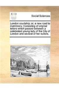 London courtship; or, a new road to matrimony. Consisting of original letters which passed between a celebrated young lady of the City of London and several of her suitors.