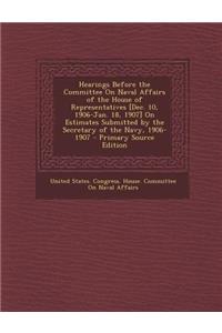 Hearings Before the Committee on Naval Affairs of the House of Representatives [Dec. 10, 1906-Jan. 18, 1907] on Estimates Submitted by the Secretary of the Navy, 1906-1907