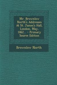 Mr. Brownlow North's Addresses at St. James's Hall, London, May, 1862... - Primary Source Edition